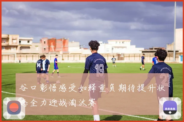 谷口彰悟感受如释重负期待提升状态全力迎战淘汰赛
