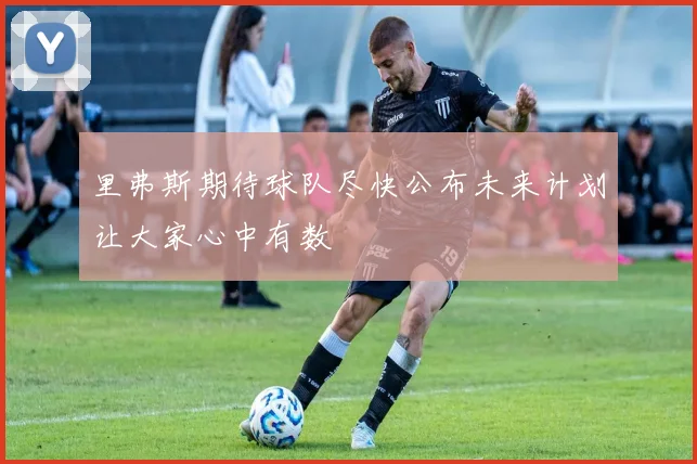 里弗斯期待球队尽快公布未来计划让大家心中有数