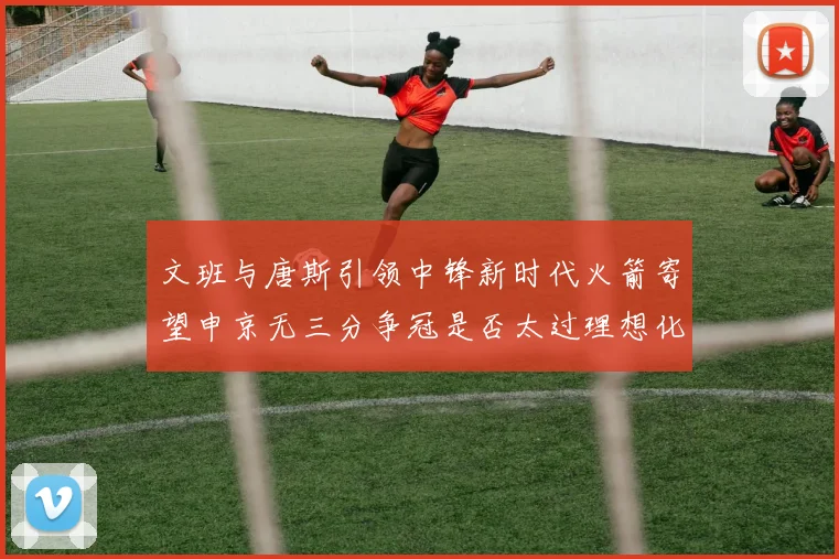文班与唐斯引领中锋新时代火箭寄望申京无三分争冠是否太过理想化