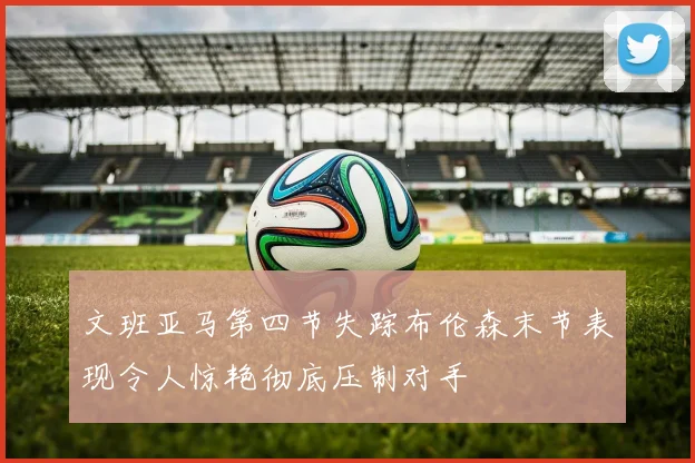 文班亚马第四节失踪布伦森末节表现令人惊艳彻底压制对手