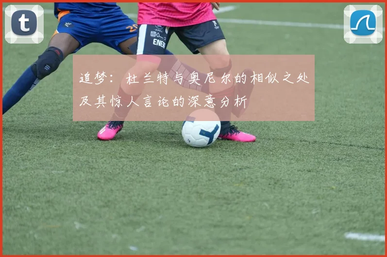 追梦：杜兰特与奥尼尔的相似之处及其惊人言论的深意分析