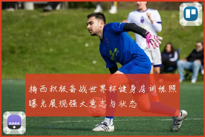 梅西积极备战世界杯健身房训练照曝光展现强大意志与状态