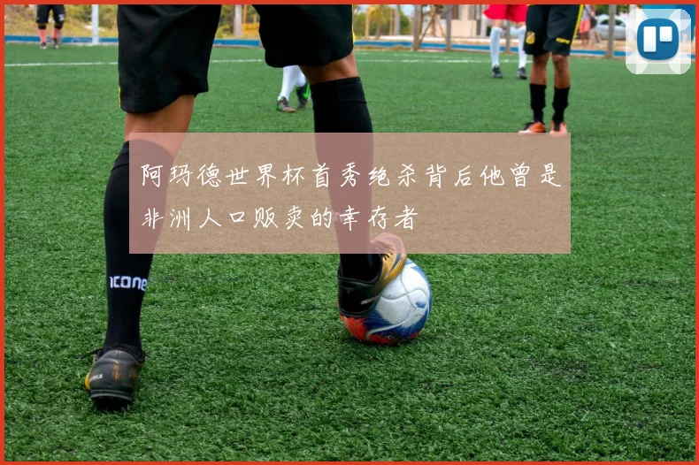 阿玛德世界杯首秀绝杀背后他曾是非洲人口贩卖的幸存者