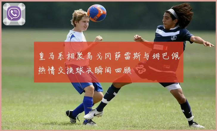 皇马系相聚乌戈冈萨雷斯与姆巴佩热情交换球衣瞬间回顾