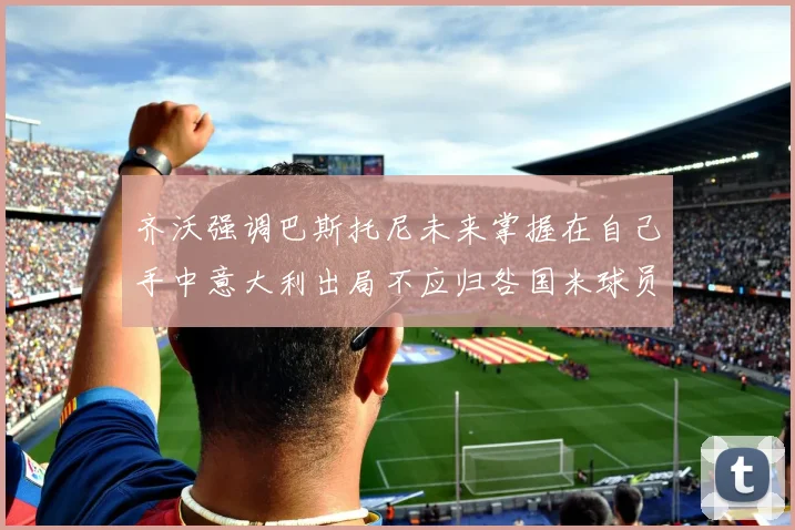 齐沃强调巴斯托尼未来掌握在自己手中意大利出局不应归咎国米球员