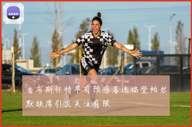 吉布斯怀特早有预感落选福登帕尔默缺席引发关注有限