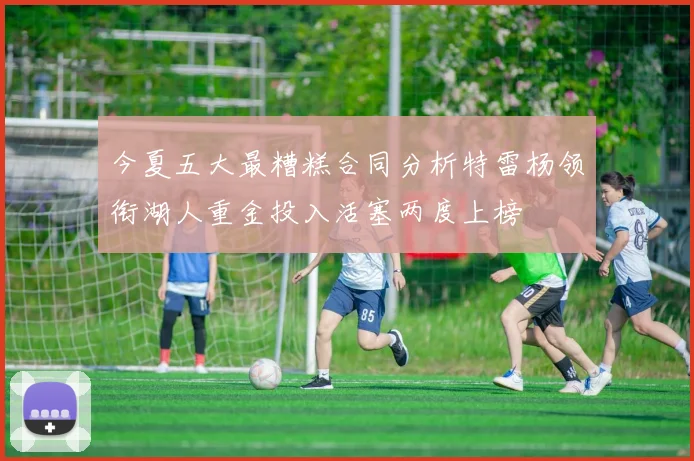 今夏五大最糟糕合同分析特雷杨领衔湖人重金投入活塞两度上榜
