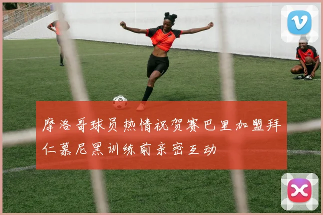 摩洛哥球员热情祝贺赛巴里加盟拜仁慕尼黑训练前亲密互动
