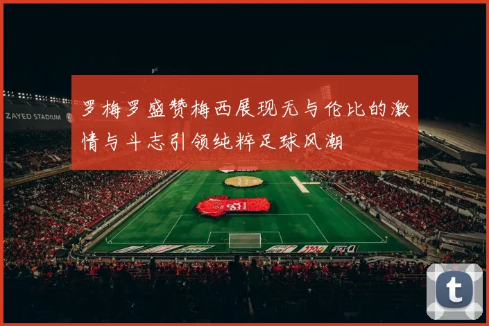 罗梅罗盛赞梅西展现无与伦比的激情与斗志引领纯粹足球风潮