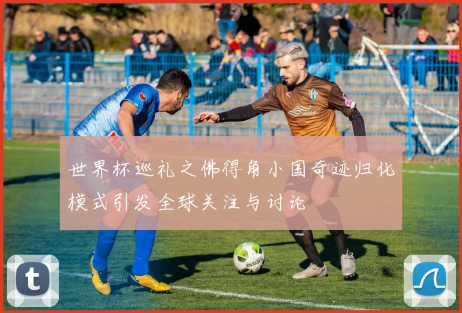 世界杯巡礼之佛得角小国奇迹归化模式引发全球关注与讨论