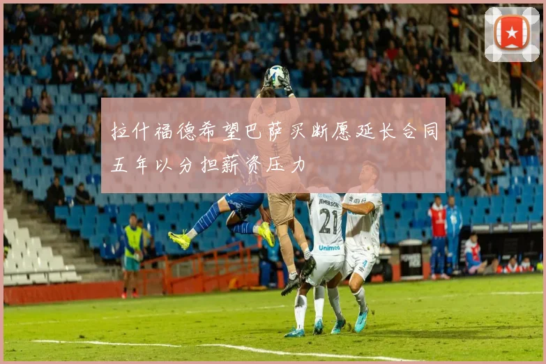 拉什福德希望巴萨买断愿延长合同五年以分担薪资压力