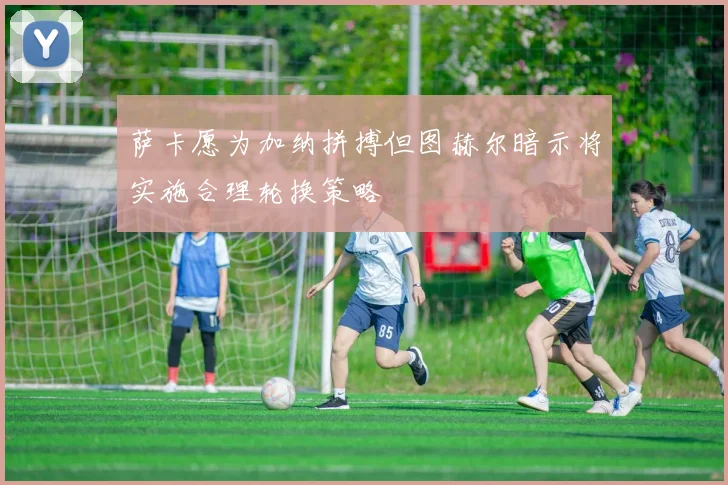 萨卡愿为加纳拼搏但图赫尔暗示将实施合理轮换策略