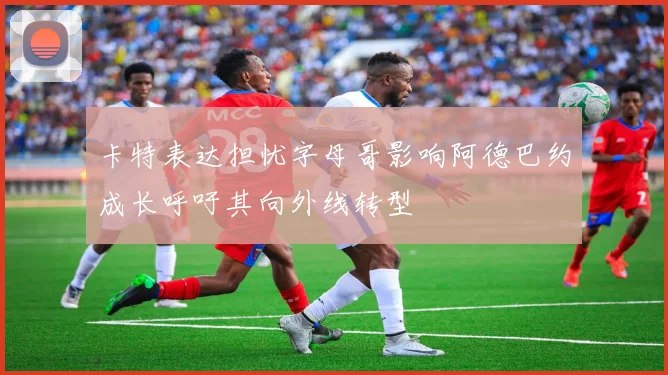 卡特表达担忧字母哥影响阿德巴约成长呼吁其向外线转型