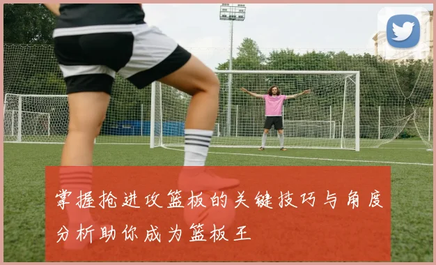 掌握抢进攻篮板的关键技巧与角度分析助你成为篮板王
