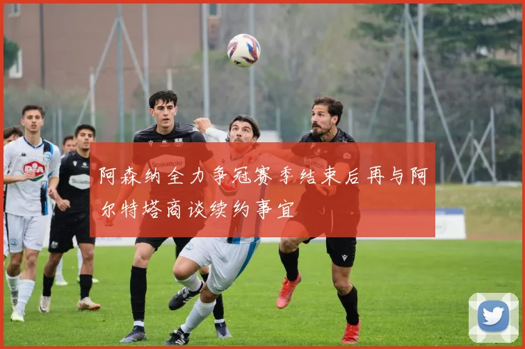 阿森纳全力争冠赛季结束后再与阿尔特塔商谈续约事宜