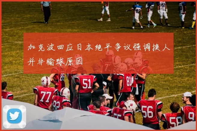 加克波回应日本绝平争议强调换人并非输球原因