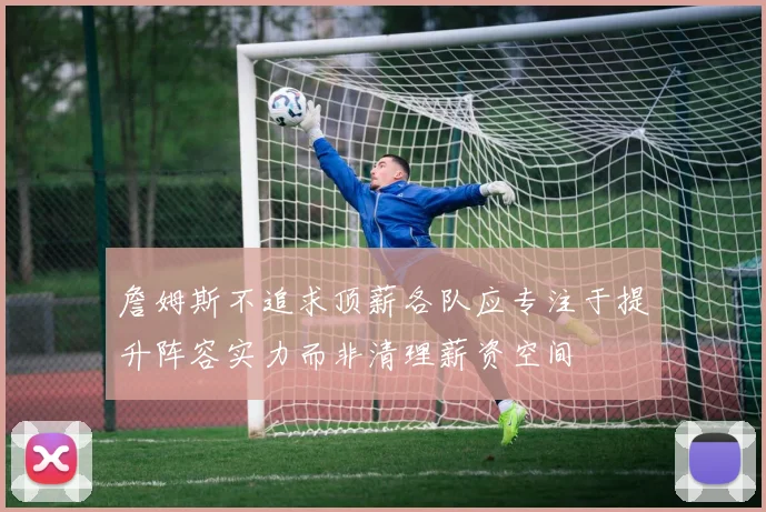 詹姆斯不追求顶薪各队应专注于提升阵容实力而非清理薪资空间