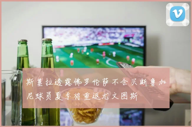 斯基拉透露佛罗伦萨不会买断鲁加尼球员夏季将重返尤文图斯