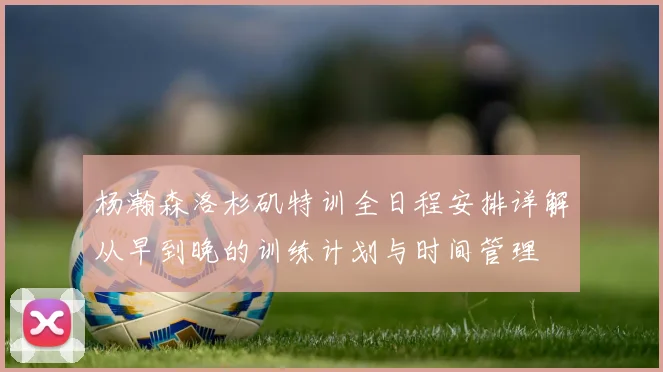 杨瀚森洛杉矶特训全日程安排详解从早到晚的训练计划与时间管理