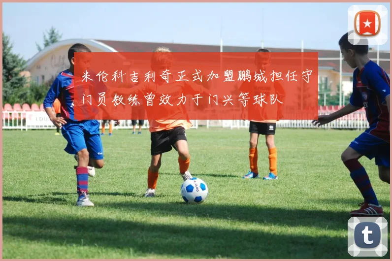 米伦科吉利奇正式加盟鹏城担任守门员教练曾效力于门兴等球队