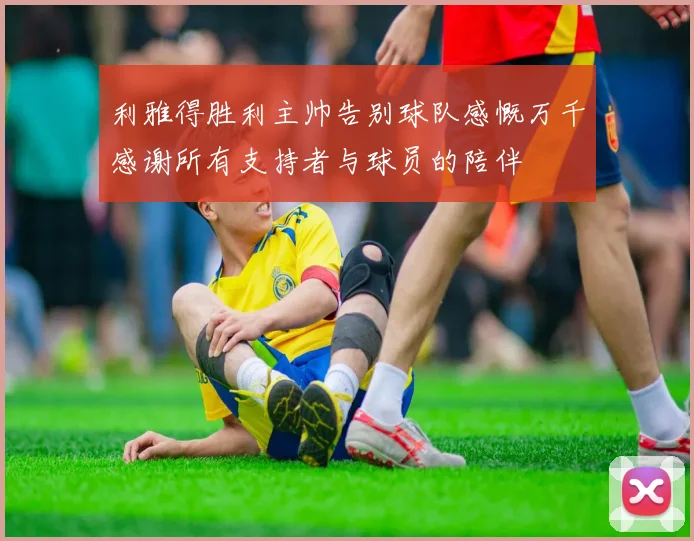 利雅得胜利主帅告别球队感慨万千感谢所有支持者与球员的陪伴