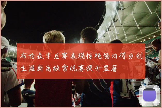布伦森季后赛表现惊艳场均得分创生涯新高较常规赛提升显著